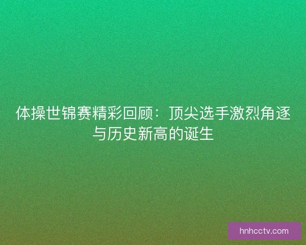 体操世锦赛精彩回顾：顶尖选手激烈角逐与历史新高的诞生