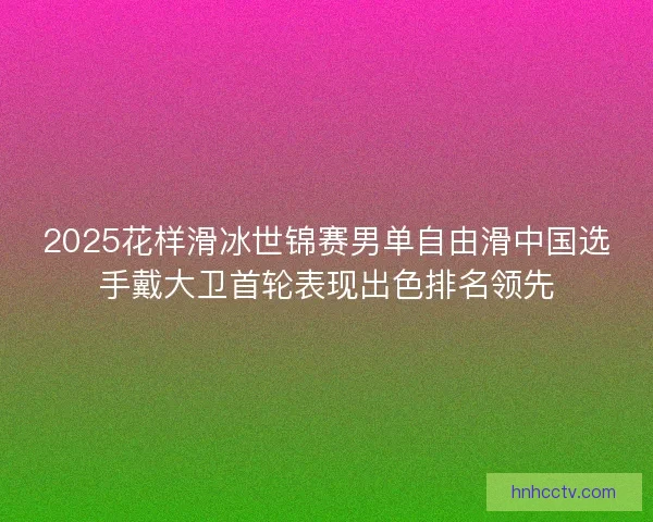 2025花样滑冰世锦赛男单自由滑中国选手戴大卫首轮表现出色排名领先