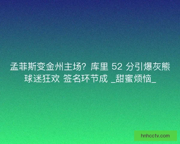 孟菲斯变金州主场？库里 52 分引爆灰熊球迷狂欢 签名环节成 _甜蜜烦恼_
