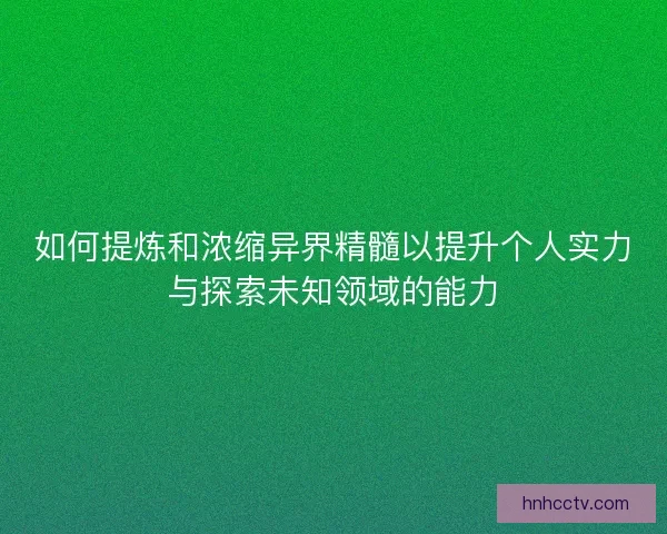 如何提炼和浓缩异界精髓以提升个人实力与探索未知领域的能力
