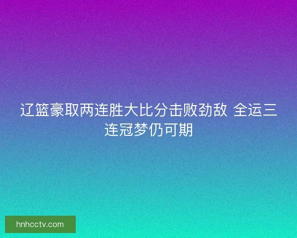 辽篮豪取两连胜大比分击败劲敌 全运三连冠梦仍可期