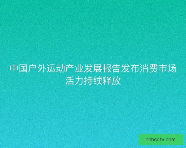 中国户外运动产业发展报告发布消费市场活力持续释放