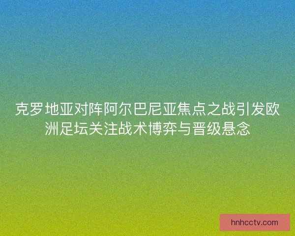 克罗地亚对阵阿尔巴尼亚焦点之战引发欧洲足坛关注战术博弈与晋级悬念