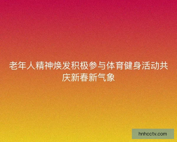 老年人精神焕发积极参与体育健身活动共庆新春新气象