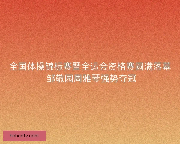 全国体操锦标赛暨全运会资格赛圆满落幕 邹敬园周雅琴强势夺冠