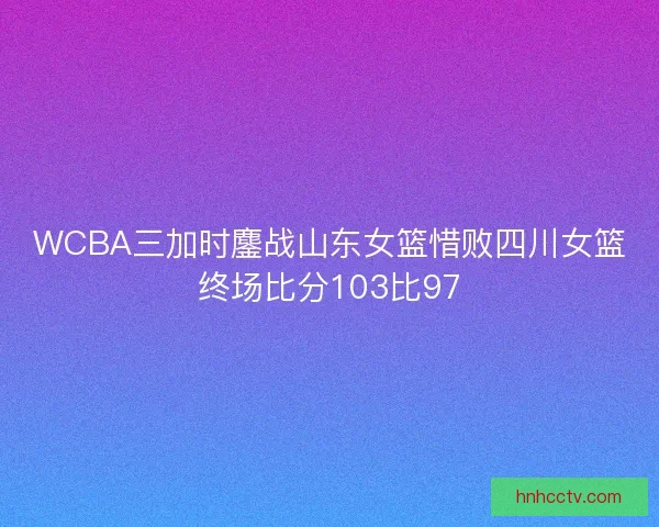 WCBA三加时鏖战山东女篮惜败四川女篮终场比分103比97